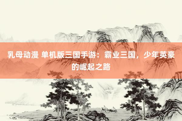 乳母动漫 单机版三国手游：霸业三国，少年英豪的崛起之路