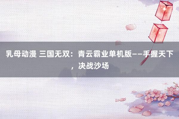 乳母动漫 三国无双：青云霸业单机版——手握天下，决战沙场