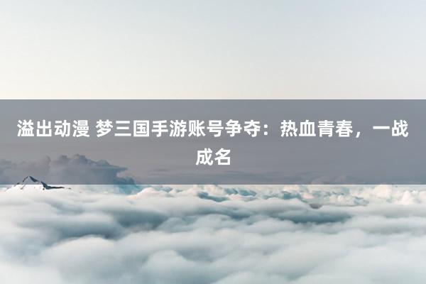 溢出动漫 梦三国手游账号争夺：热血青春，一战成名