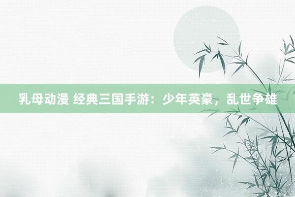 乳母动漫 经典三国手游：少年英豪，乱世争雄
