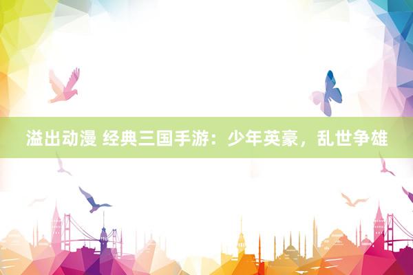 溢出动漫 经典三国手游：少年英豪，乱世争雄