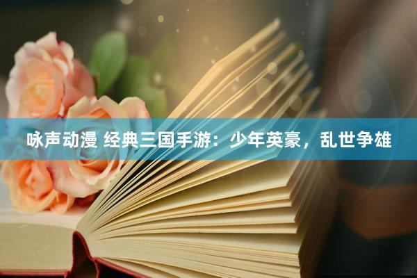 咏声动漫 经典三国手游：少年英豪，乱世争雄