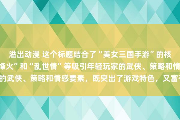 溢出动漫 这个标题结合了“美女三国手游”的核心元素，同时融入了“烽火”和“乱世情”等吸引年轻玩家的武侠、策略和情感要素，既突出了游戏特色，又富有吸引力。