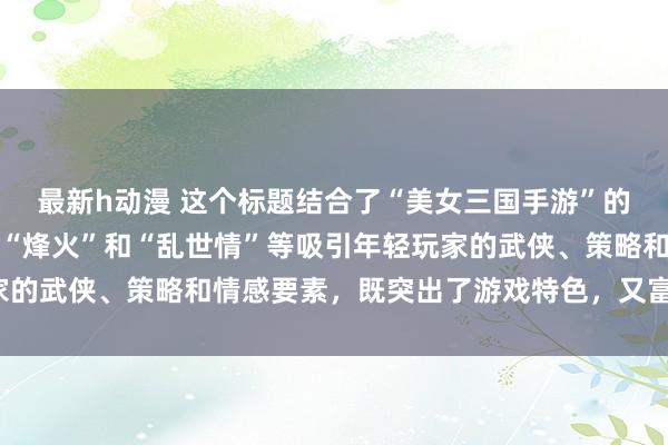 最新h动漫 这个标题结合了“美女三国手游”的核心元素，同时融入了“烽火”和“乱世情”等吸引年轻玩家的武侠、策略和情感要素，既突出了游戏特色，又富有吸引力。