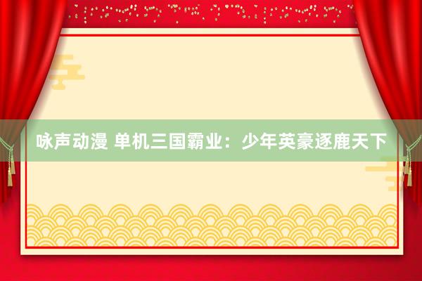 咏声动漫 单机三国霸业：少年英豪逐鹿天下