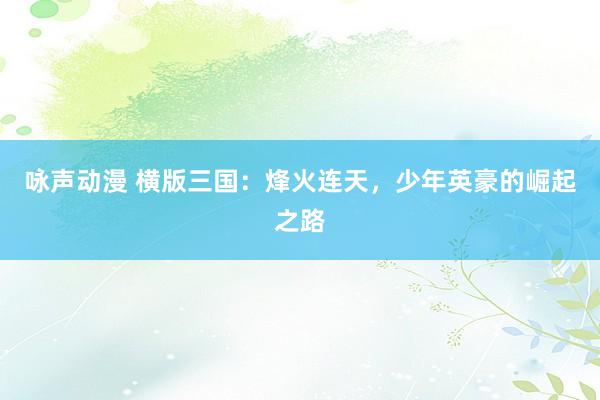 咏声动漫 横版三国：烽火连天，少年英豪的崛起之路