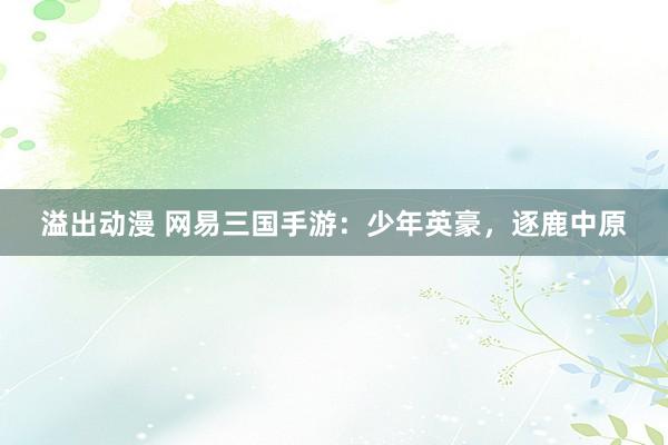 溢出动漫 网易三国手游：少年英豪，逐鹿中原
