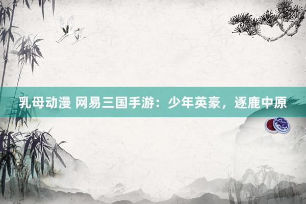 乳母动漫 网易三国手游：少年英豪，逐鹿中原