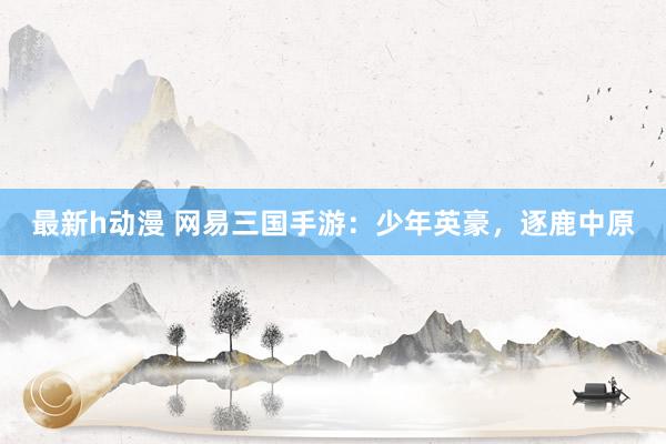 最新h动漫 网易三国手游：少年英豪，逐鹿中原