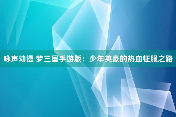 咏声动漫 梦三国手游版：少年英豪的热血征服之路