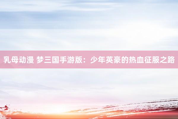 乳母动漫 梦三国手游版：少年英豪的热血征服之路
