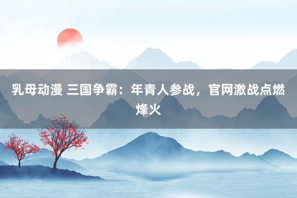 乳母动漫 三国争霸：年青人参战，官网激战点燃烽火