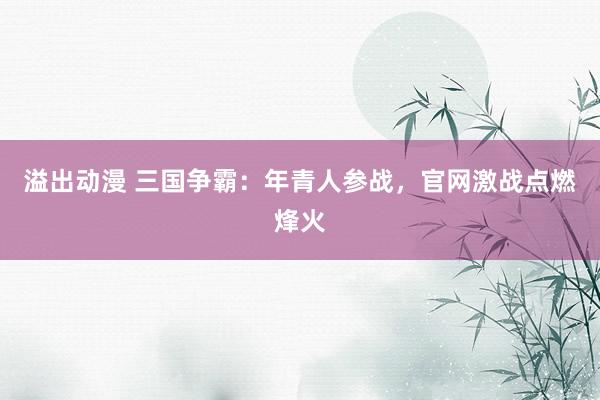 溢出动漫 三国争霸：年青人参战，官网激战点燃烽火