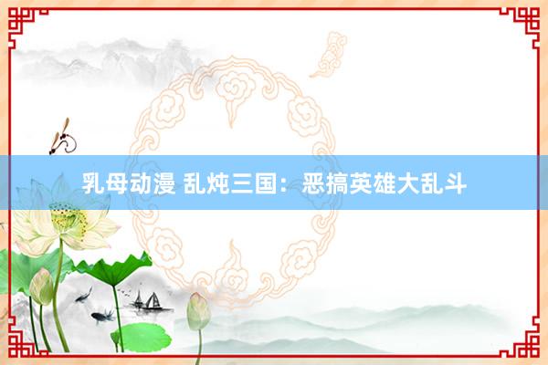 乳母动漫 乱炖三国：恶搞英雄大乱斗