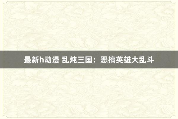 最新h动漫 乱炖三国：恶搞英雄大乱斗