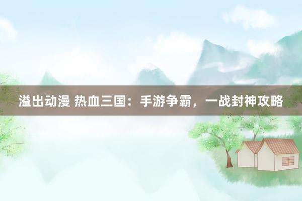 溢出动漫 热血三国：手游争霸，一战封神攻略
