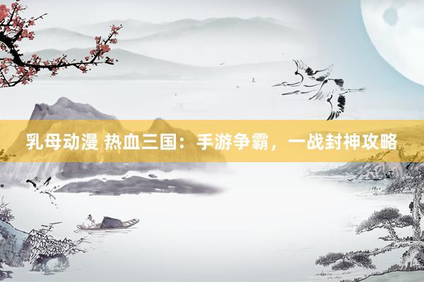 乳母动漫 热血三国：手游争霸，一战封神攻略