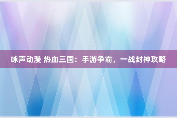 咏声动漫 热血三国：手游争霸，一战封神攻略