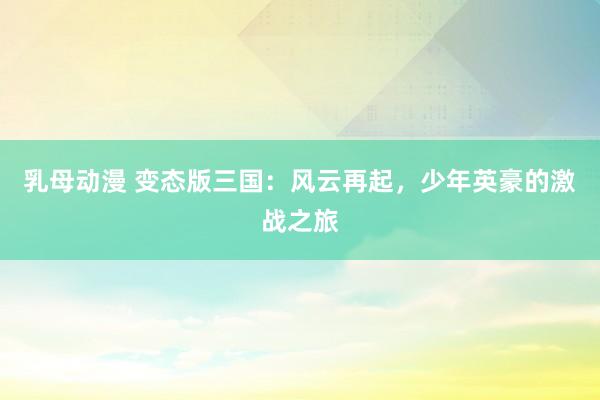 乳母动漫 变态版三国：风云再起，少年英豪的激战之旅