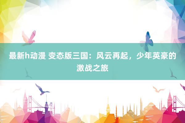 最新h动漫 变态版三国：风云再起，少年英豪的激战之旅