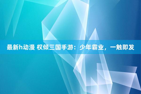 最新h动漫 权倾三国手游：少年霸业，一触即发