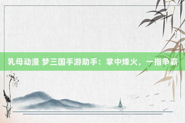 乳母动漫 梦三国手游助手：掌中烽火，一指争霸