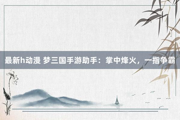 最新h动漫 梦三国手游助手：掌中烽火，一指争霸