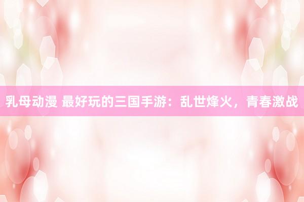 乳母动漫 最好玩的三国手游：乱世烽火，青春激战