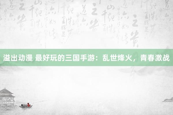溢出动漫 最好玩的三国手游：乱世烽火，青春激战