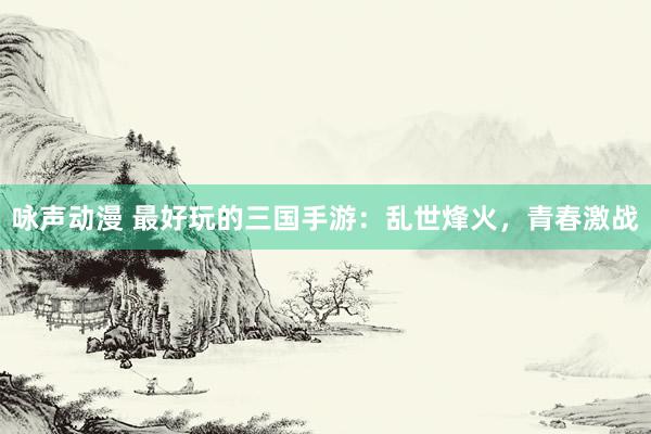 咏声动漫 最好玩的三国手游：乱世烽火，青春激战