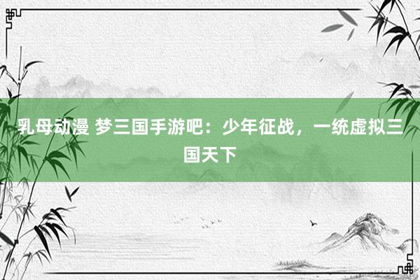 乳母动漫 梦三国手游吧：少年征战，一统虚拟三国天下