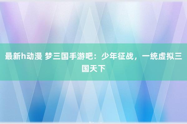 最新h动漫 梦三国手游吧：少年征战，一统虚拟三国天下