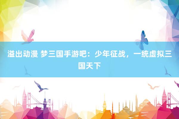 溢出动漫 梦三国手游吧：少年征战，一统虚拟三国天下