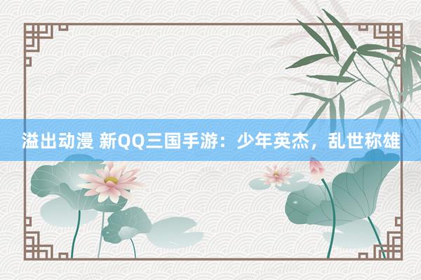 溢出动漫 新QQ三国手游：少年英杰，乱世称雄