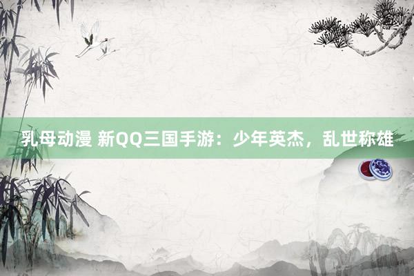 乳母动漫 新QQ三国手游：少年英杰，乱世称雄