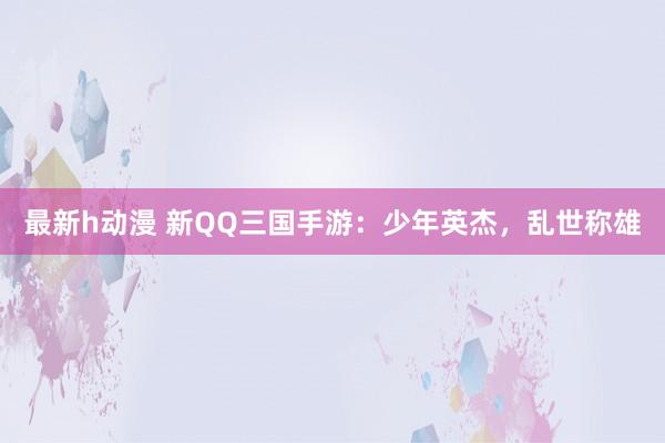 最新h动漫 新QQ三国手游：少年英杰，乱世称雄