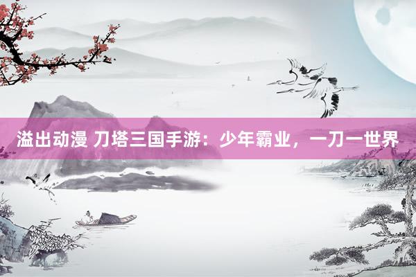 溢出动漫 刀塔三国手游：少年霸业，一刀一世界