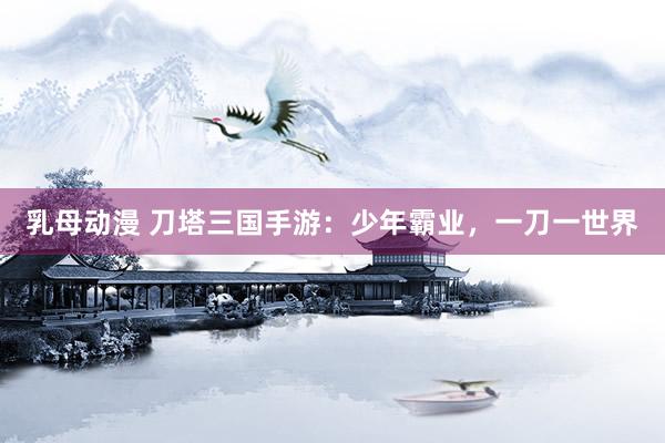 乳母动漫 刀塔三国手游：少年霸业，一刀一世界