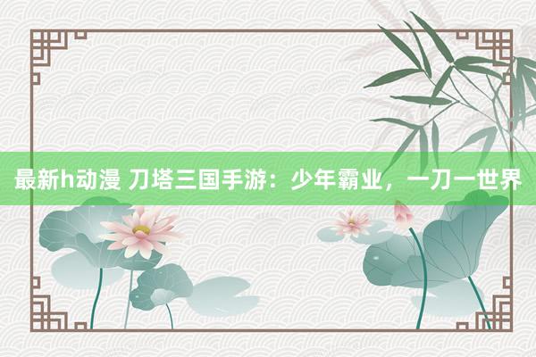 最新h动漫 刀塔三国手游：少年霸业，一刀一世界