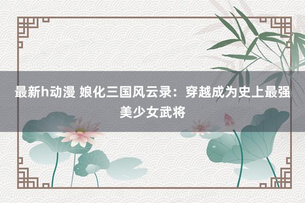 最新h动漫 娘化三国风云录：穿越成为史上最强美少女武将