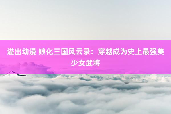 溢出动漫 娘化三国风云录：穿越成为史上最强美少女武将