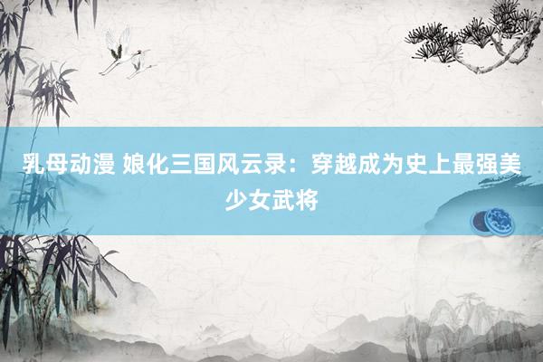 乳母动漫 娘化三国风云录：穿越成为史上最强美少女武将