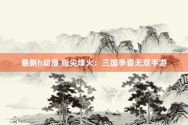 最新h动漫 指尖烽火：三国争霸无双手游