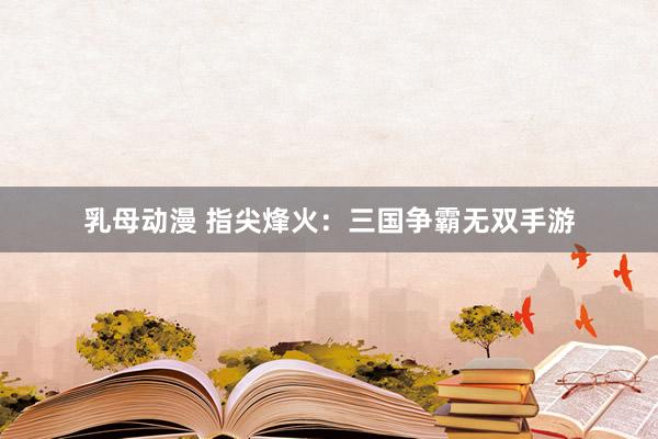 乳母动漫 指尖烽火：三国争霸无双手游
