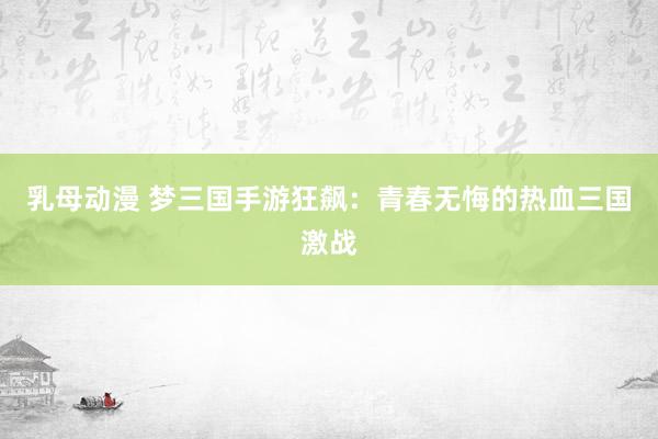 乳母动漫 梦三国手游狂飙：青春无悔的热血三国激战