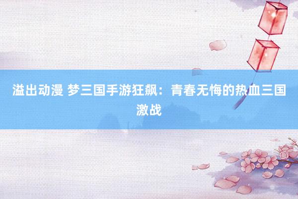 溢出动漫 梦三国手游狂飙：青春无悔的热血三国激战