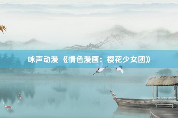 咏声动漫 《情色漫画：樱花少女团》