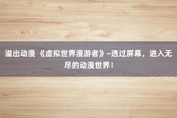 溢出动漫 《虚拟世界漫游者》~透过屏幕，进入无尽的动漫世界！