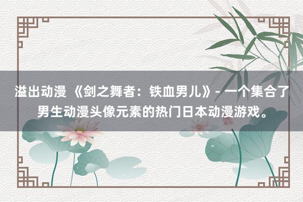 溢出动漫 《剑之舞者：铁血男儿》- 一个集合了男生动漫头像元素的热门日本动漫游戏。
