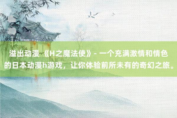 溢出动漫 《H之魔法使》- 一个充满激情和情色的日本动漫h游戏，让你体验前所未有的奇幻之旅。